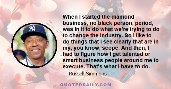 When I started the diamond business, no black person, period, was in it to do what we're trying to do to change the industry. So I like to do things that I see clearly that are in my, you know, scope. And then, I had to 