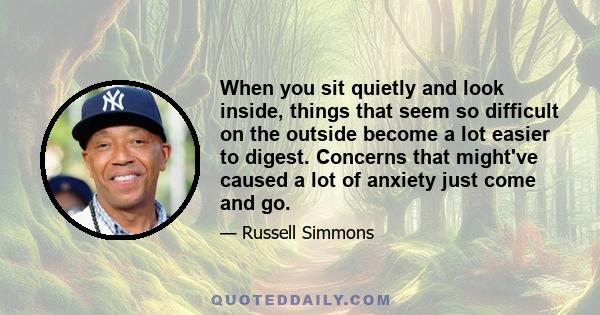 When you sit quietly and look inside, things that seem so difficult on the outside become a lot easier to digest. Concerns that might've caused a lot of anxiety just come and go.