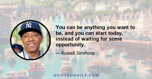 You can be anything you want to be, and you can start today, instead of waiting for some opportunity.