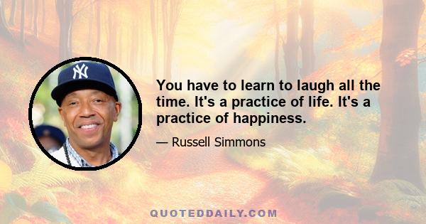 You have to learn to laugh all the time. It's a practice of life. It's a practice of happiness.