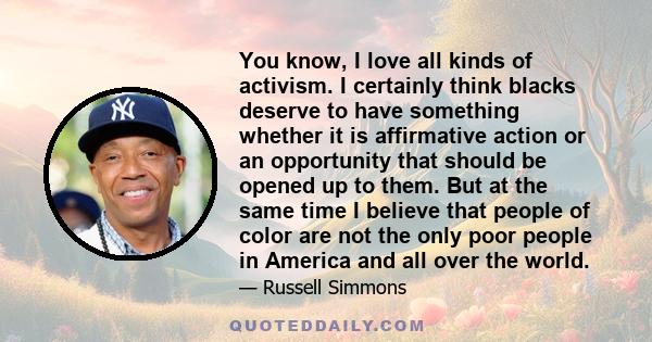 You know, I love all kinds of activism. I certainly think blacks deserve to have something whether it is affirmative action or an opportunity that should be opened up to them. But at the same time I believe that people