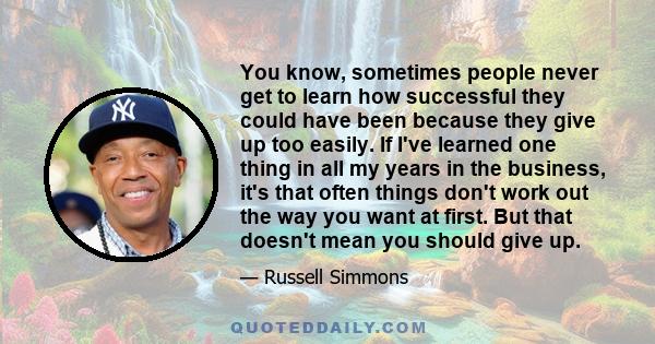 You know, sometimes people never get to learn how successful they could have been because they give up too easily. If I've learned one thing in all my years in the business, it's that often things don't work out the way 