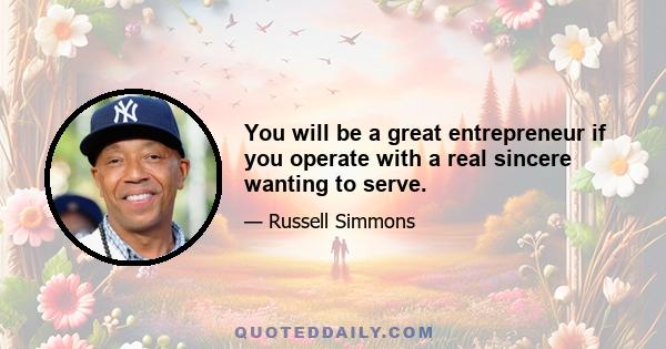 You will be a great entrepreneur if you operate with a real sincere wanting to serve.