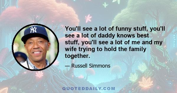 You'll see a lot of funny stuff, you'll see a lot of daddy knows best stuff, you'll see a lot of me and my wife trying to hold the family together.