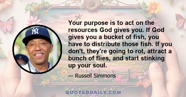 Your purpose is to act on the resources God gives you. If God gives you a bucket of fish, you have to distribute those fish. If you don't, they're going to rot, attract a bunch of flies, and start stinking up your soul.