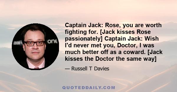 Captain Jack: Rose, you are worth fighting for. [Jack kisses Rose passionately] Captain Jack: Wish I'd never met you, Doctor, I was much better off as a coward. [Jack kisses the Doctor the same way]