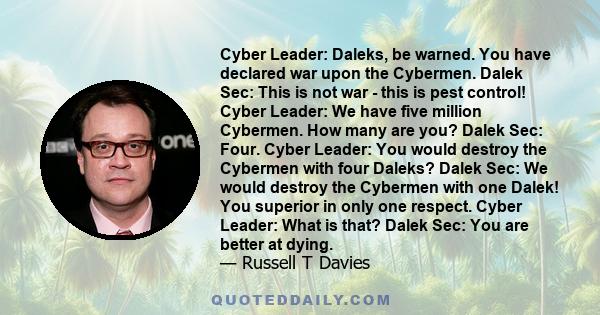 Cyber Leader: Daleks, be warned. You have declared war upon the Cybermen. Dalek Sec: This is not war - this is pest control! Cyber Leader: We have five million Cybermen. How many are you? Dalek Sec: Four. Cyber Leader: