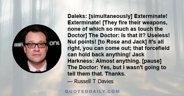 Daleks: [simultaneously] Exterminate! Exterminate! [They fire their weapons, none of which so much as touch the Doctor] The Doctor: Is that it? Useless! Nul points! [to Rose and Jack] It's all right, you can come out;