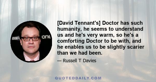 [David Tennant's] Doctor has such humanity, he seems to understand us and he's very warm, so he's a comforting Doctor to be with, and he enables us to be slightly scarier than we had been.