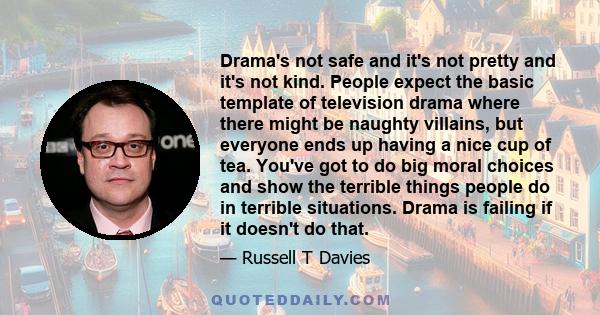 Drama's not safe and it's not pretty and it's not kind. People expect the basic template of television drama where there might be naughty villains, but everyone ends up having a nice cup of tea. You've got to do big