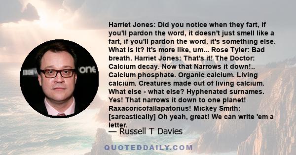 Harriet Jones: Did you notice when they fart, if you'll pardon the word, it doesn't just smell like a fart, if you'll pardon the word, it's something else. What is it? It's more like, um... Rose Tyler: Bad breath.