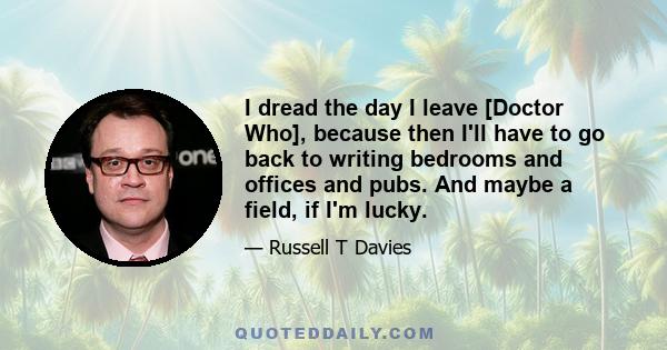 I dread the day I leave [Doctor Who], because then I'll have to go back to writing bedrooms and offices and pubs. And maybe a field, if I'm lucky.