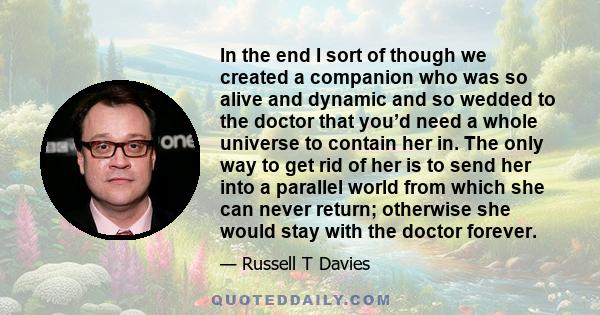 In the end I sort of though we created a companion who was so alive and dynamic and so wedded to the doctor that you’d need a whole universe to contain her in. The only way to get rid of her is to send her into a