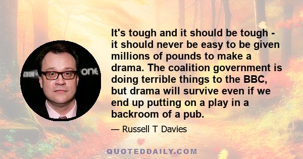 It's tough and it should be tough - it should never be easy to be given millions of pounds to make a drama. The coalition government is doing terrible things to the BBC, but drama will survive even if we end up putting