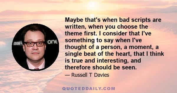 Maybe that's when bad scripts are written, when you choose the theme first. I consider that I've something to say when I've thought of a person, a moment, a single beat of the heart, that I think is true and