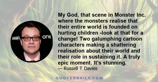 My God, that scene in Monster Inc. where the monsters realise that their entire world is founded on hurting children -look at that for a change! Two galumphing cartoon characters making a shattering realisation about