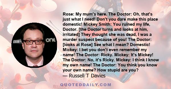 Rose: My mum's here. The Doctor: Oh, that's just what I need! Don't you dare make this place domestic! Mickey Smith: You ruined my life, Doctor. [the Doctor turns and looks at him, irritated] They thought she was dead,