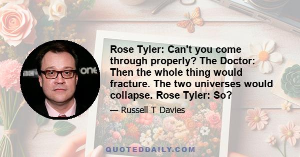 Rose Tyler: Can't you come through properly? The Doctor: Then the whole thing would fracture. The two universes would collapse. Rose Tyler: So?