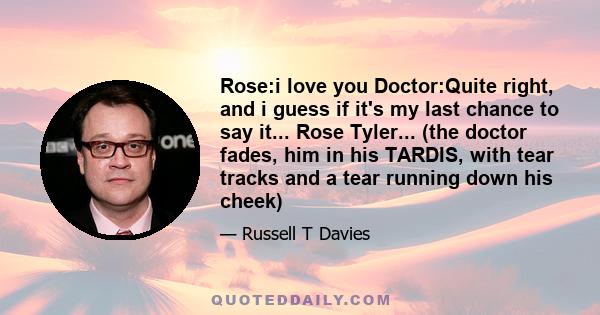 Rose:i love you Doctor:Quite right, and i guess if it's my last chance to say it... Rose Tyler... (the doctor fades, him in his TARDIS, with tear tracks and a tear running down his cheek)