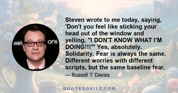 Steven wrote to me today, saying, 'Don't you feel like sticking your head out of the window and yelling, I DON'T KNOW WHAT I'M DOING!!!' Yes, absolutely. Solidarity. Fear is always the same. Different worries with