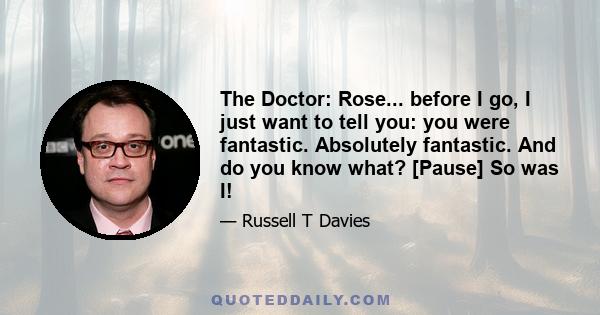 The Doctor: Rose... before I go, I just want to tell you: you were fantastic. Absolutely fantastic. And do you know what? [Pause] So was I!