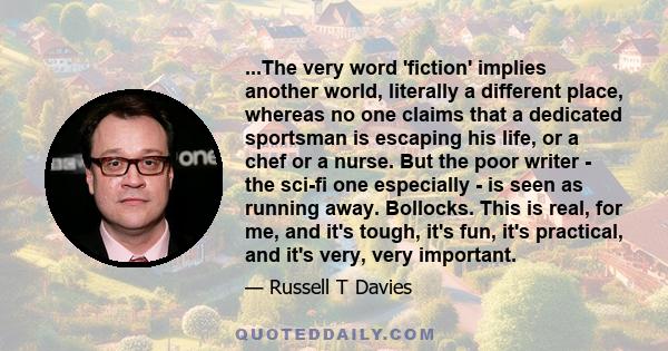 ...The very word 'fiction' implies another world, literally a different place, whereas no one claims that a dedicated sportsman is escaping his life, or a chef or a nurse. But the poor writer - the sci-fi one especially 