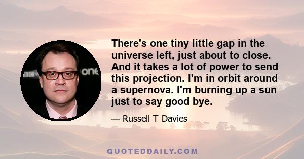 There's one tiny little gap in the universe left, just about to close. And it takes a lot of power to send this projection. I'm in orbit around a supernova. I'm burning up a sun just to say good bye.