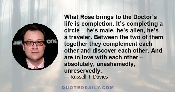 What Rose brings to the Doctor’s life is completion. It’s completing a circle – he’s male, he’s alien, he’s a traveler. Between the two of them together they complement each other and discover each other. And are in