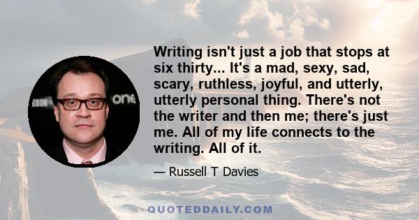 Writing isn't just a job that stops at six thirty... It's a mad, sexy, sad, scary, ruthless, joyful, and utterly, utterly personal thing. There's not the writer and then me; there's just me. All of my life connects to