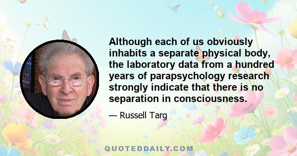 Although each of us obviously inhabits a separate physical body, the laboratory data from a hundred years of parapsychology research strongly indicate that there is no separation in consciousness.