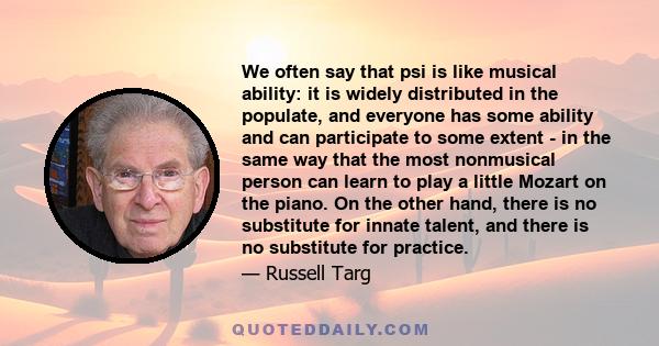 We often say that psi is like musical ability: it is widely distributed in the populate, and everyone has some ability and can participate to some extent - in the same way that the most nonmusical person can learn to