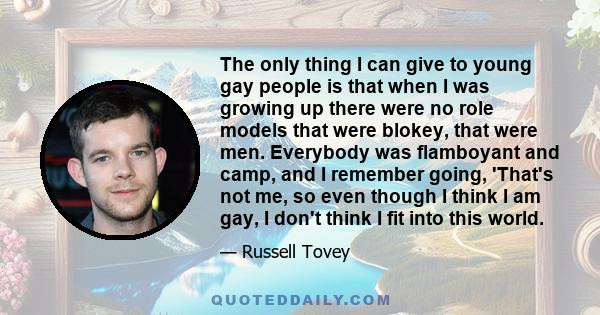 The only thing I can give to young gay people is that when I was growing up there were no role models that were blokey, that were men. Everybody was flamboyant and camp, and I remember going, 'That's not me, so even