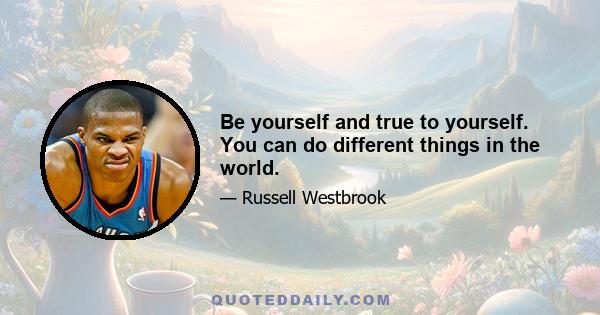 Be yourself and true to yourself. You can do different things in the world.