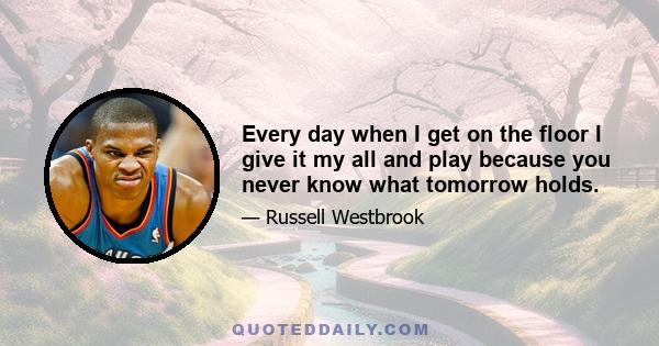 Every day when I get on the floor I give it my all and play because you never know what tomorrow holds.