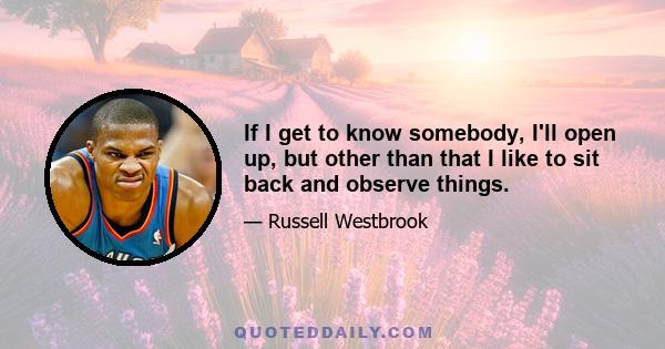 If I get to know somebody, I'll open up, but other than that I like to sit back and observe things.