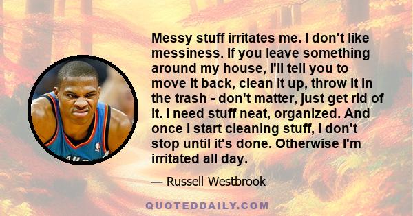 Messy stuff irritates me. I don't like messiness. If you leave something around my house, I'll tell you to move it back, clean it up, throw it in the trash - don't matter, just get rid of it. I need stuff neat,