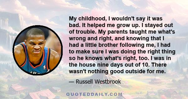 My childhood, I wouldn't say it was bad. It helped me grow up. I stayed out of trouble. My parents taught me what's wrong and right, and knowing that I had a little brother following me, I had to make sure I was doing