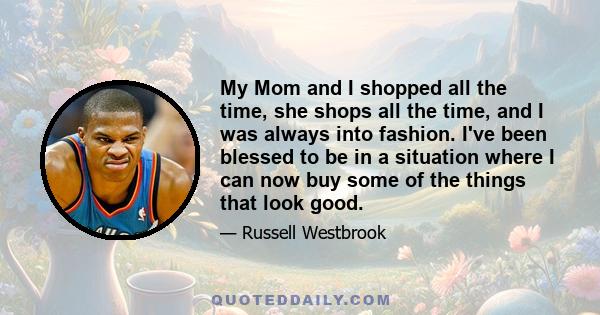 My Mom and I shopped all the time, she shops all the time, and I was always into fashion. I've been blessed to be in a situation where I can now buy some of the things that look good.