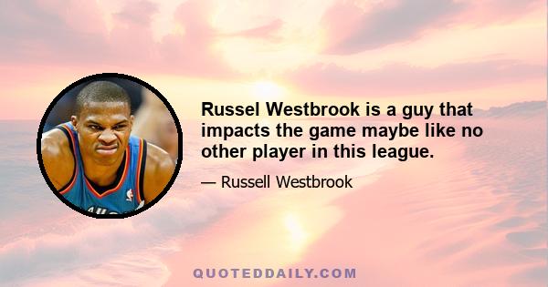 Russel Westbrook is a guy that impacts the game maybe like no other player in this league.