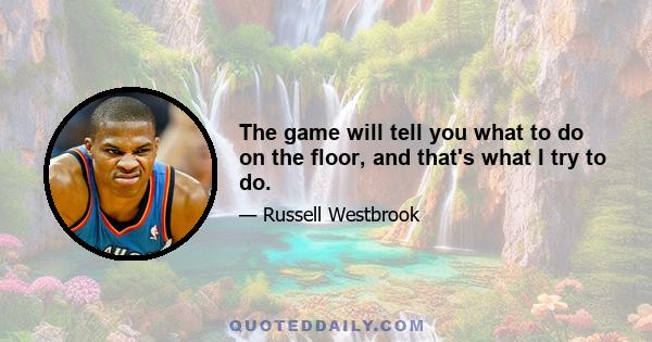 The game will tell you what to do on the floor, and that's what I try to do.