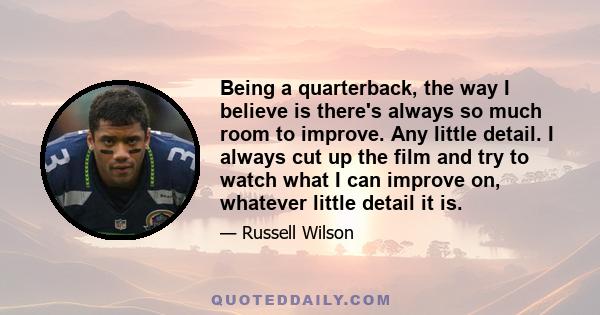 Being a quarterback, the way I believe is there's always so much room to improve. Any little detail. I always cut up the film and try to watch what I can improve on, whatever little detail it is.