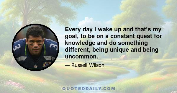 Every day I wake up and that’s my goal, to be on a constant quest for knowledge and do something different, being unique and being uncommon.