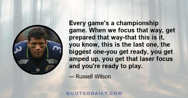 Every game's a championship game. When we focus that way, get prepared that way-that this is it, you know, this is the last one, the biggest one-you get ready, you get amped up, you get that laser focus and you're ready 