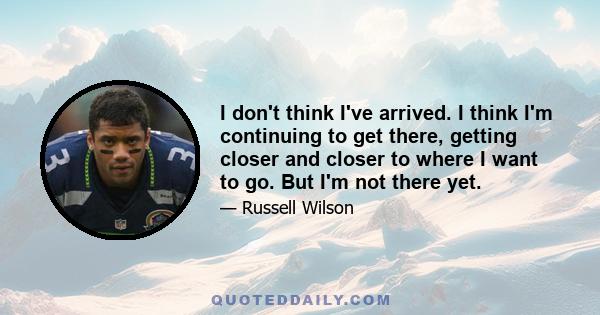 I don't think I've arrived. I think I'm continuing to get there, getting closer and closer to where I want to go. But I'm not there yet.