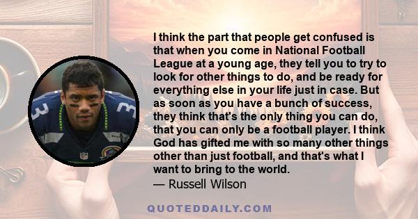 I think the part that people get confused is that when you come in National Football League at a young age, they tell you to try to look for other things to do, and be ready for everything else in your life just in