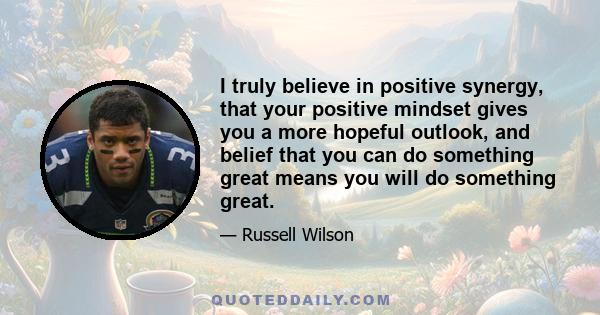 I truly believe in positive synergy, that your positive mindset gives you a more hopeful outlook, and belief that you can do something great means you will do something great.