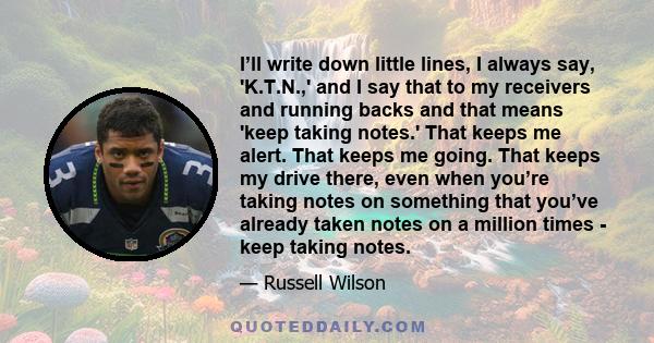 I’ll write down little lines, I always say, 'K.T.N.,' and I say that to my receivers and running backs and that means 'keep taking notes.' That keeps me alert. That keeps me going. That keeps my drive there, even when