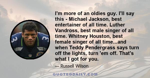 I'm more of an oldies guy. I'll say this - Michael Jackson, best entertainer of all time. Luther Vandross, best male singer of all time. Whitney Houston, best female singer of all time...and when Teddy Pendergrass says