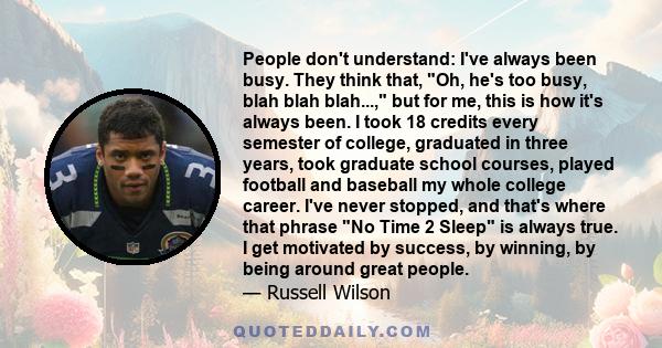 People don't understand: I've always been busy. They think that, Oh, he's too busy, blah blah blah..., but for me, this is how it's always been. I took 18 credits every semester of college, graduated in three years,