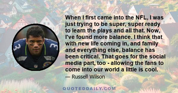 When I first came into the NFL, I was just trying to be super, super ready to learn the plays and all that. Now, I've found more balance. I think that with new life coming in, and family and everything else, balance has 